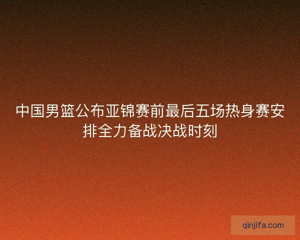 中国男篮公布亚锦赛前最后五场热身赛安排全力备战决战时刻