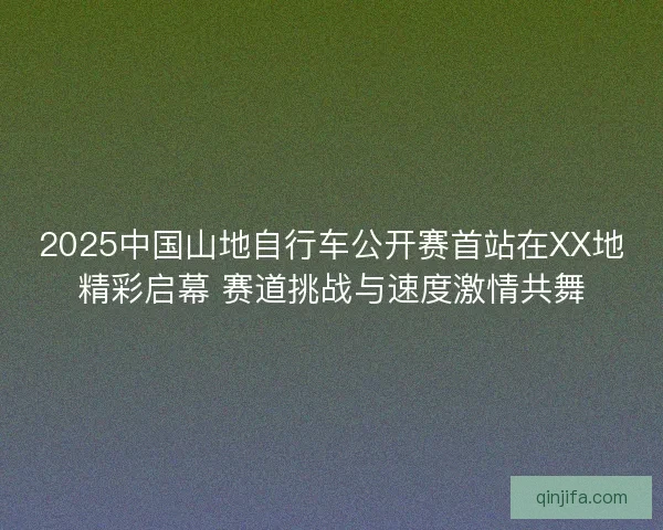 2025中国山地自行车公开赛首站在XX地精彩启幕 赛道挑战与速度激情共舞