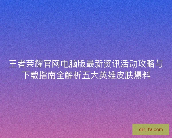 王者荣耀官网电脑版最新资讯活动攻略与下载指南全解析五大英雄皮肤爆料