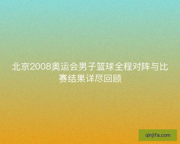 北京2008奥运会男子篮球全程对阵与比赛结果详尽回顾