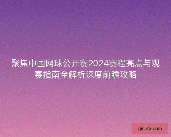 聚焦中国网球公开赛2024赛程亮点与观赛指南全解析深度前瞻攻略